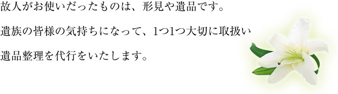 遺族の皆様の気持ちになって、遺品整理を代行いたします。